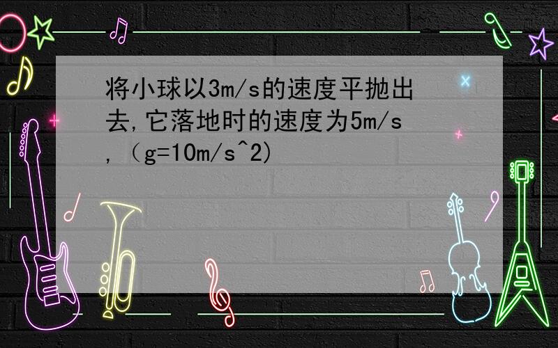 将小球以3m/s的速度平抛出去,它落地时的速度为5m/s,（g=10m/s^2)