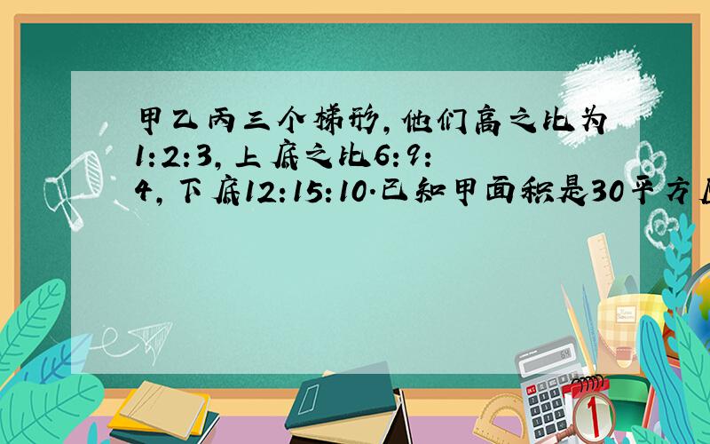 甲乙丙三个梯形,他们高之比为1:2:3,上底之比6:9:4,下底12:15:10.已知甲面积是30平方厘米,