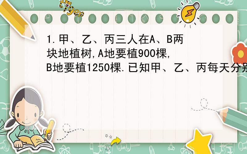 1.甲、乙、丙三人在A、B两块地植树,A地要植900棵,B地要植1250棵.已知甲、乙、丙每天分别能植树24,30,