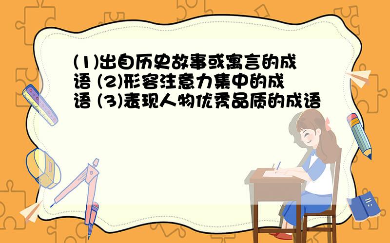 (1)出自历史故事或寓言的成语 (2)形容注意力集中的成语 (3)表现人物优秀品质的成语