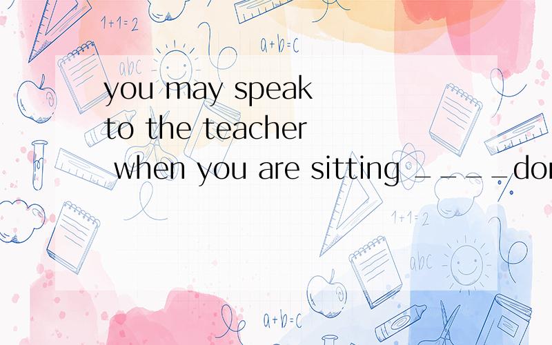 you may speak to the teacher when you are sitting ____don't