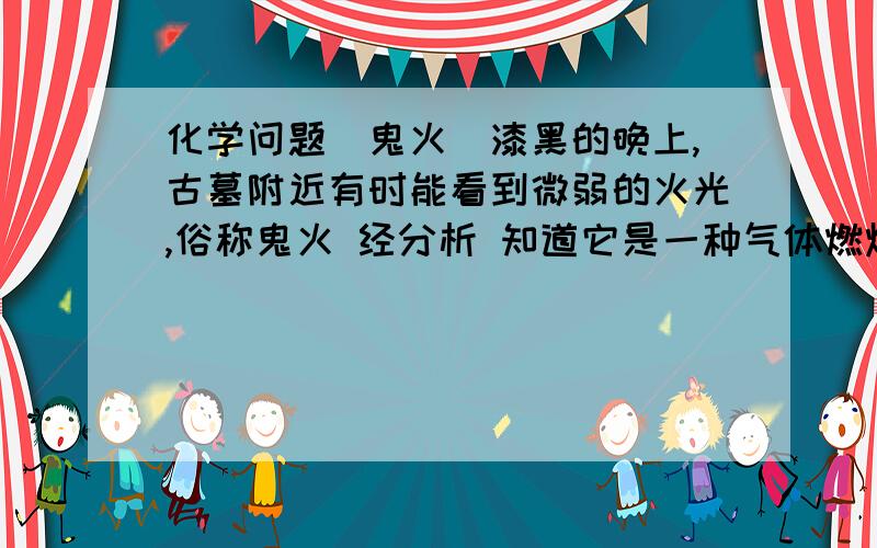 化学问题（鬼火）漆黑的晚上,古墓附近有时能看到微弱的火光,俗称鬼火 经分析 知道它是一种气体燃烧时产生的火焰,它燃烧后的