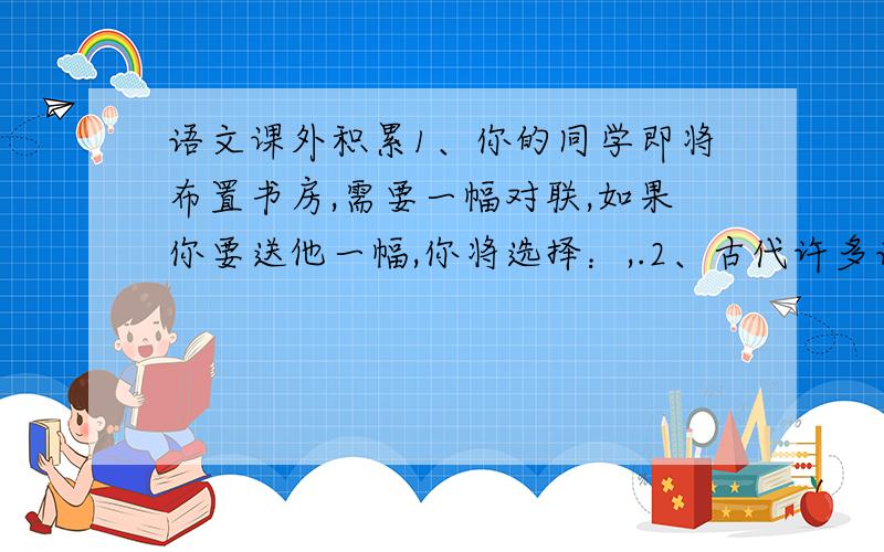 语文课外积累1、你的同学即将布置书房,需要一幅对联,如果你要送他一幅,你将选择：,.2、古代许多诗人、词人常常在作品中抒