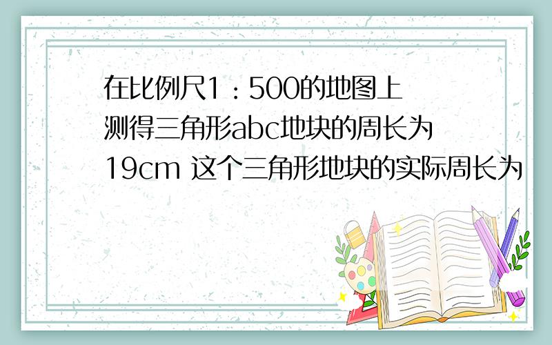 在比例尺1：500的地图上 测得三角形abc地块的周长为19cm 这个三角形地块的实际周长为