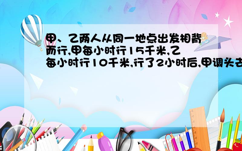 甲、乙两人从同一地点出发相背而行,甲每小时行15千米,乙每小时行10千米,行了2小时后,甲调头去追乙,几小