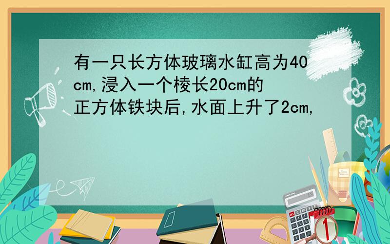 有一只长方体玻璃水缸高为40cm,浸入一个棱长20cm的正方体铁块后,水面上升了2cm,