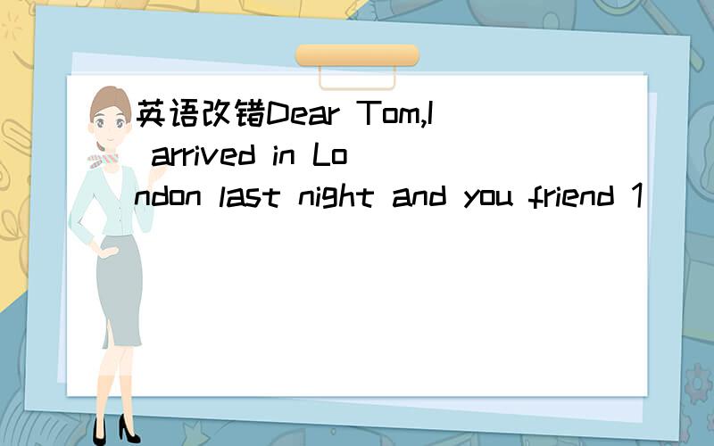 英语改错Dear Tom,I arrived in London last night and you friend 1