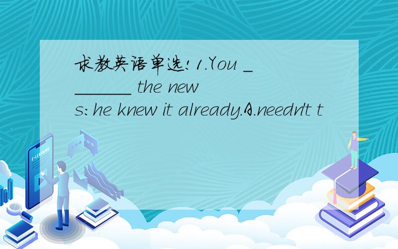 求教英语单选!1.You _______ the news:he knew it already.A.needn't t