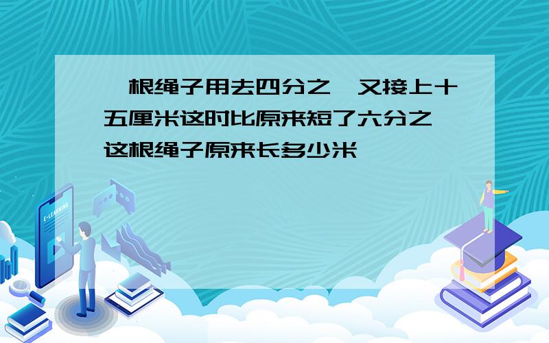 一根绳子用去四分之一又接上十五厘米这时比原来短了六分之一这根绳子原来长多少米