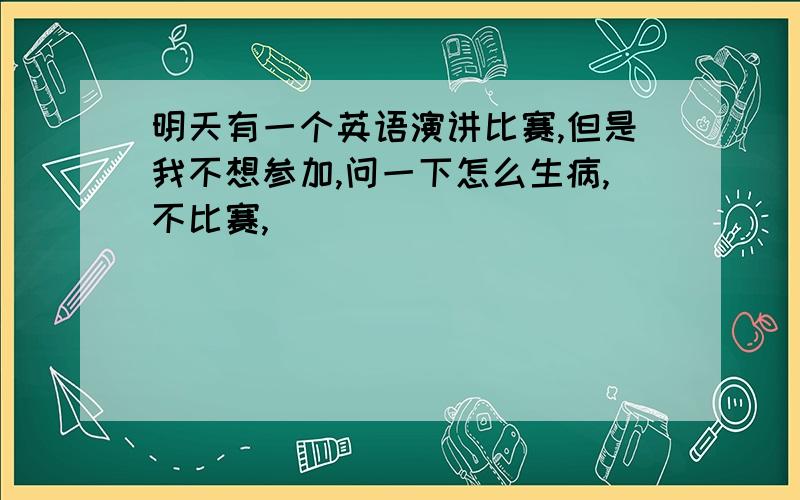 明天有一个英语演讲比赛,但是我不想参加,问一下怎么生病,不比赛,