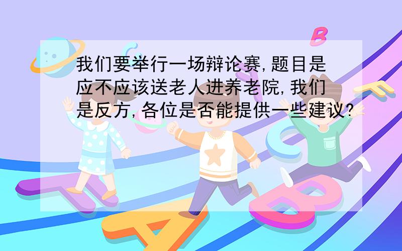 我们要举行一场辩论赛,题目是应不应该送老人进养老院,我们是反方,各位是否能提供一些建议?