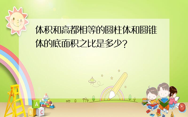 体积和高都相等的圆柱体和圆锥体的底面积之比是多少?