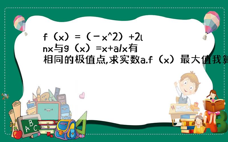 f（x）=（－x^2）+2lnx与g（x）=x+a/x有相同的极值点,求实数a.f（x）最大值我算出来了是f（1）=－1