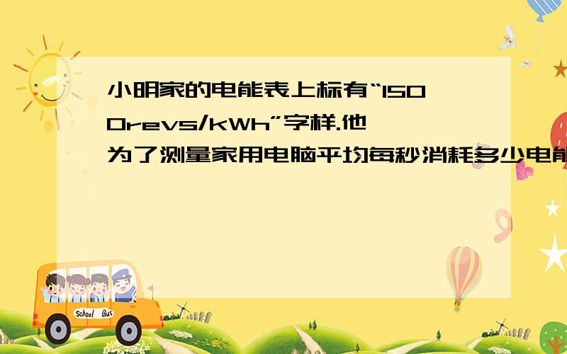 小明家的电能表上标有“1500revs/kWh”字样.他为了测量家用电脑平均每秒消耗多少电能,进行了以下操作：先关掉其他