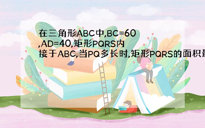 在三角形ABC中,BC=60,AD=40,矩形PQRS内接于ABC,当PQ多长时,矩形PQRS的面积最大?