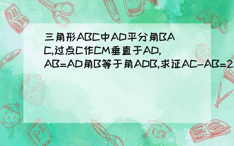 三角形ABC中AD平分角BAC,过点C作CM垂直于AD,AB=AD角B等于角ADB,求证AC-AB=2DM