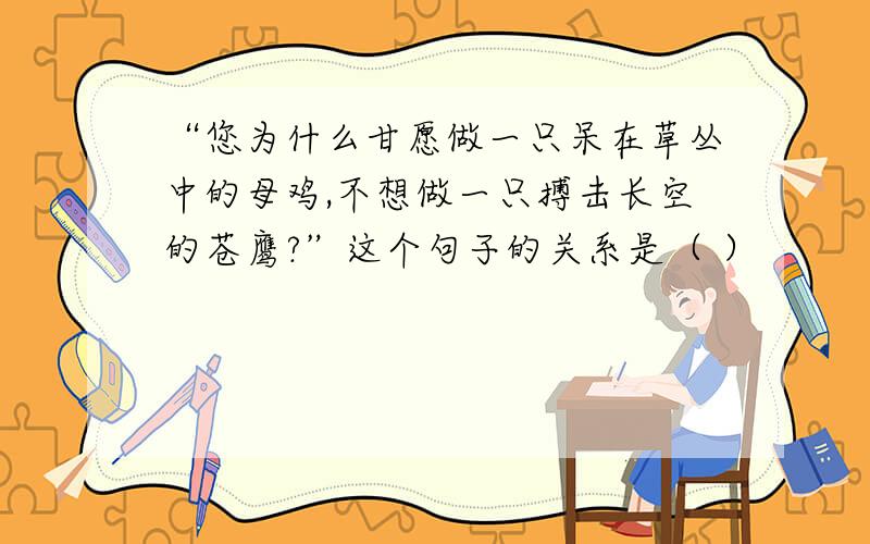 “您为什么甘愿做一只呆在草丛中的母鸡,不想做一只搏击长空的苍鹰?”这个句子的关系是（ ）