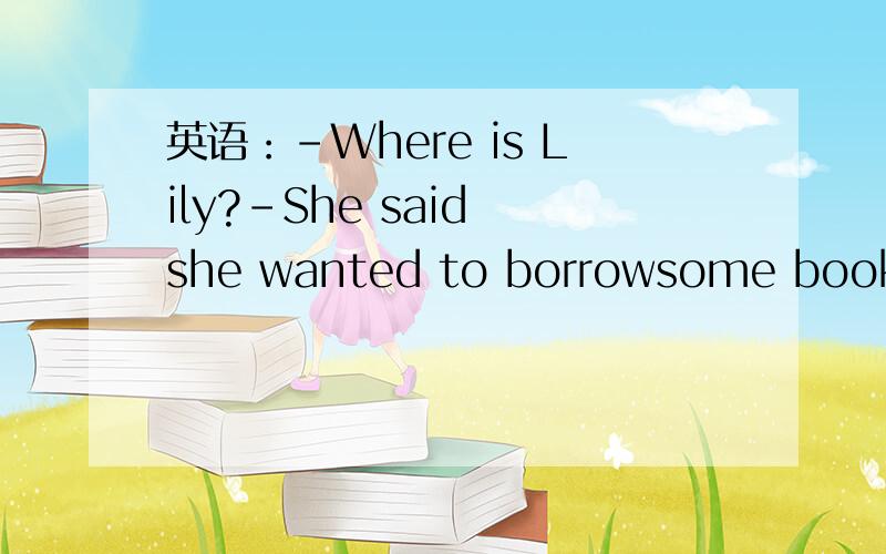 英语：-Where is Lily?-She said she wanted to borrowsome books ,