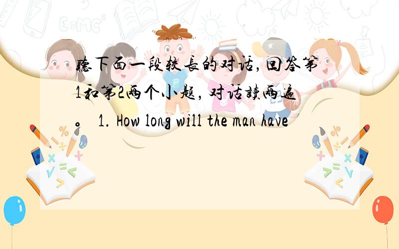 听下面一段较长的对话，回答第1和第2两个小题，对话读两遍。 1. How long will the man have