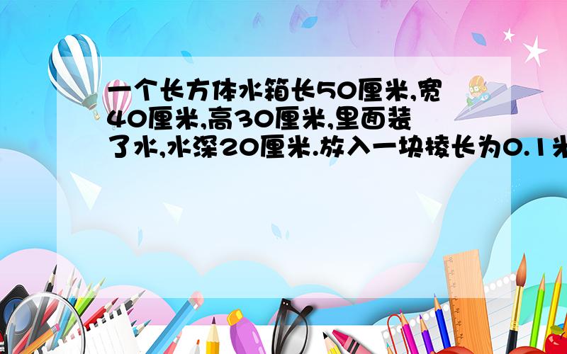 一个长方体水箱长50厘米,宽40厘米,高30厘米,里面装了水,水深20厘米.放入一块棱长为0.1米得正方体钢锭