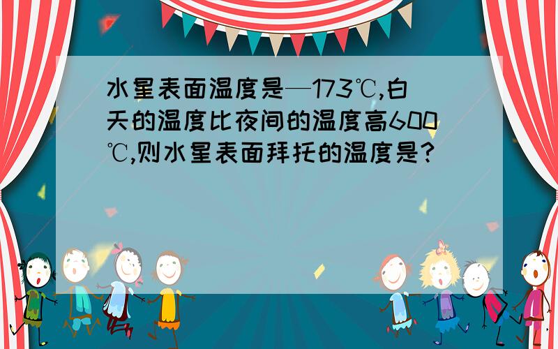 水星表面温度是—173℃,白天的温度比夜间的温度高600℃,则水星表面拜托的温度是?