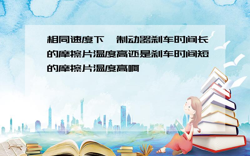 相同速度下,制动器刹车时间长的摩擦片温度高还是刹车时间短的摩擦片温度高啊