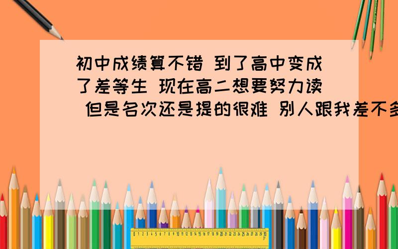 初中成绩算不错 到了高中变成了差等生 现在高二想要努力读 但是名次还是提的很难 别人跟我差不多水平的人说 你读的这么努力