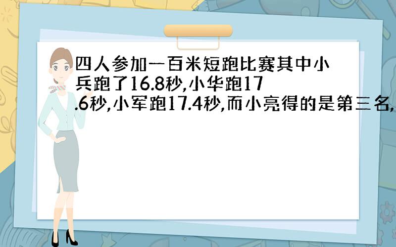 四人参加一百米短跑比赛其中小兵跑了16.8秒,小华跑17.6秒,小军跑17.4秒,而小亮得的是第三名,他可能跑