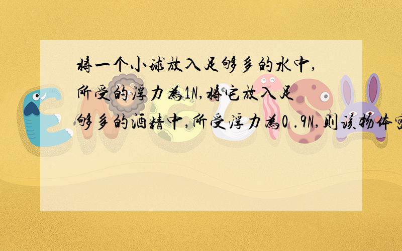 将一个小球放入足够多的水中,所受的浮力为1N,将它放入足够多的酒精中,所受浮力为0 .9N,则该物体密度为多