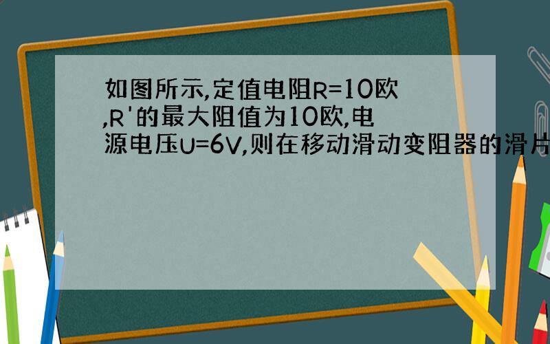 如图所示,定值电阻R=10欧,R'的最大阻值为10欧,电源电压U=6V,则在移动滑动变阻器的滑片P时,电压表和电流表的示