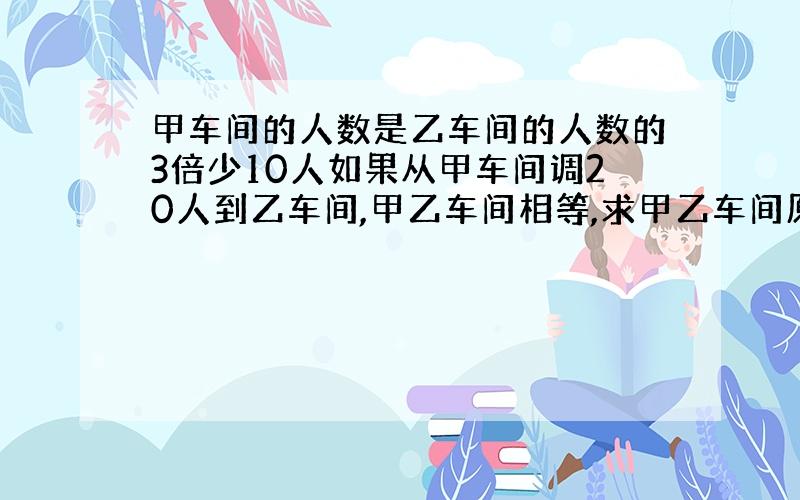 甲车间的人数是乙车间的人数的3倍少10人如果从甲车间调20人到乙车间,甲乙车间相等,求甲乙车间原人数