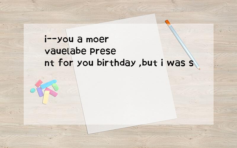 i--you a moer vauelabe present for you birthday ,but i was s