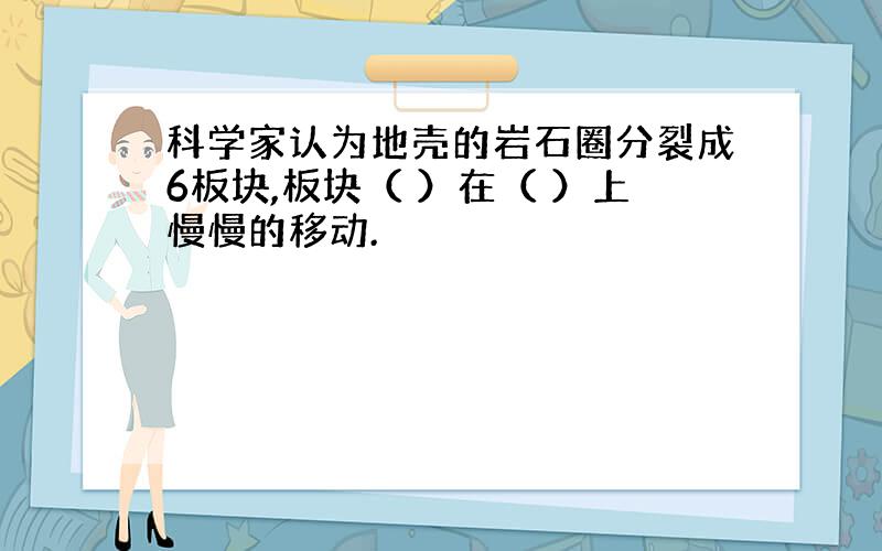 科学家认为地壳的岩石圈分裂成6板块,板块（ ）在（ ）上慢慢的移动.