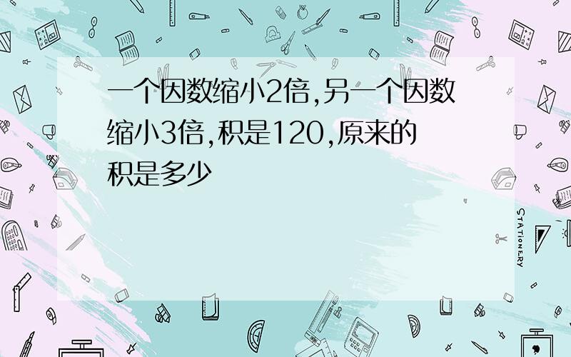 一个因数缩小2倍,另一个因数缩小3倍,积是120,原来的积是多少