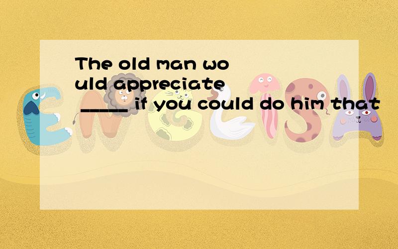 The old man would appreciate _____ if you could do him that