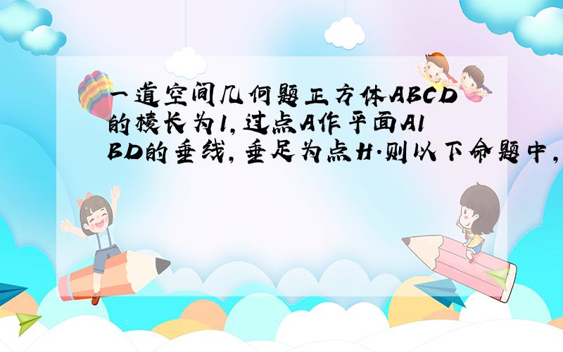 一道空间几何题正方体ABCD的棱长为1,过点A作平面A1BD的垂线,垂足为点H．则以下命题中,错误的命题是（ ）A．点H