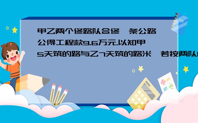 甲乙两个修路队合修一条公路,公得工程款9.6万元.以知甲5天筑的路与乙7天筑的路米,若按两队的?