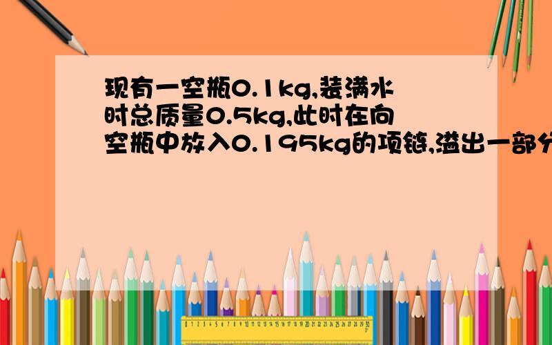 现有一空瓶0.1kg,装满水时总质量0.5kg,此时在向空瓶中放入0.195kg的项链,溢出一部分水后,总质量0.682