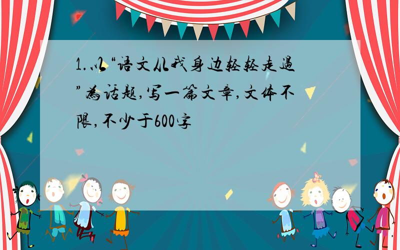 1.以“语文从我身边轻轻走过”为话题,写一篇文章,文体不限,不少于600字