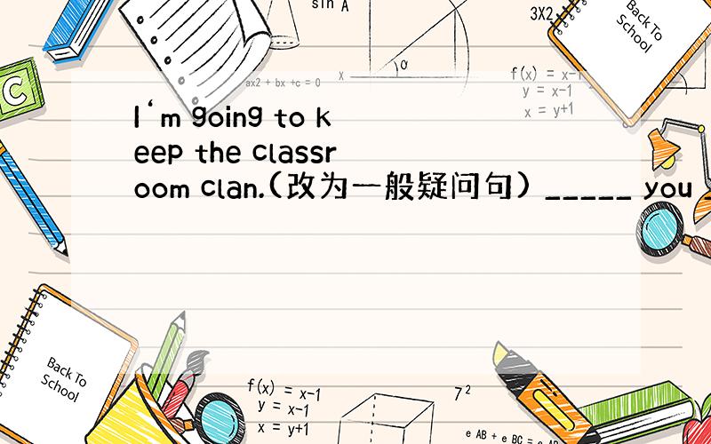 I‘m going to keep the classroom clan.(改为一般疑问句) _____ you ___