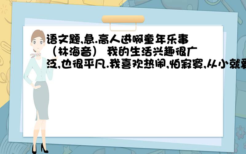 语文题,急.高人进啊童年乐事（林海音） 我的生活兴趣很广泛,也很平凡.我喜欢热闹,怕寂寞,从小就爱往人群里钻. 记得小时