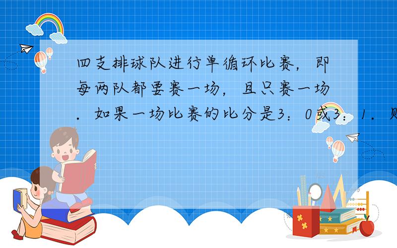 四支排球队进行单循环比赛，即每两队都要赛一场，且只赛一场．如果一场比赛的比分是3：0或3：1．则胜队得3分，负队得0分；