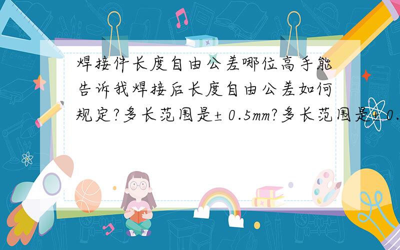 焊接件长度自由公差哪位高手能告诉我焊接后长度自由公差如何规定?多长范围是±0.5mm?多长范围是±0.5mm.多长范围是