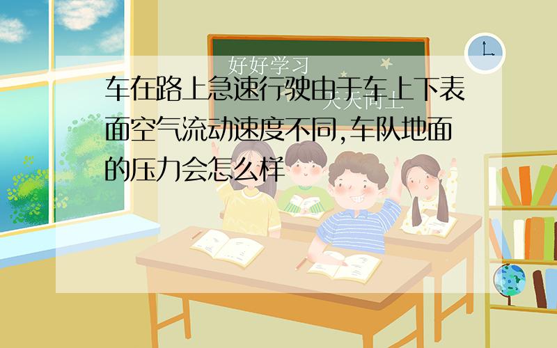 车在路上急速行驶由于车上下表面空气流动速度不同,车队地面的压力会怎么样