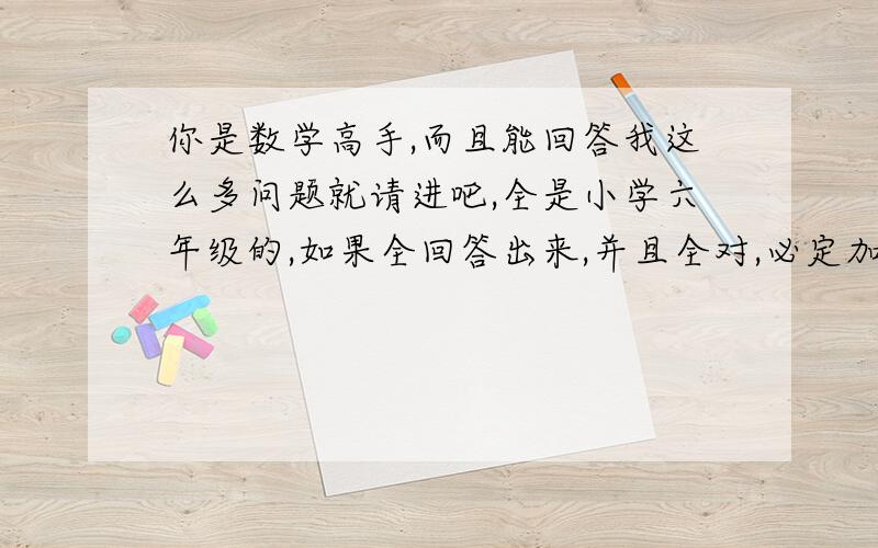 你是数学高手,而且能回答我这么多问题就请进吧,全是小学六年级的,如果全回答出来,并且全对,必定加分