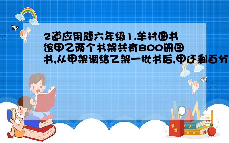 2道应用题六年级1.羊村图书馆甲乙两个书架共有800册图书,从甲架调给乙架一批书后,甲还剩百分之80,乙书架又回调40册