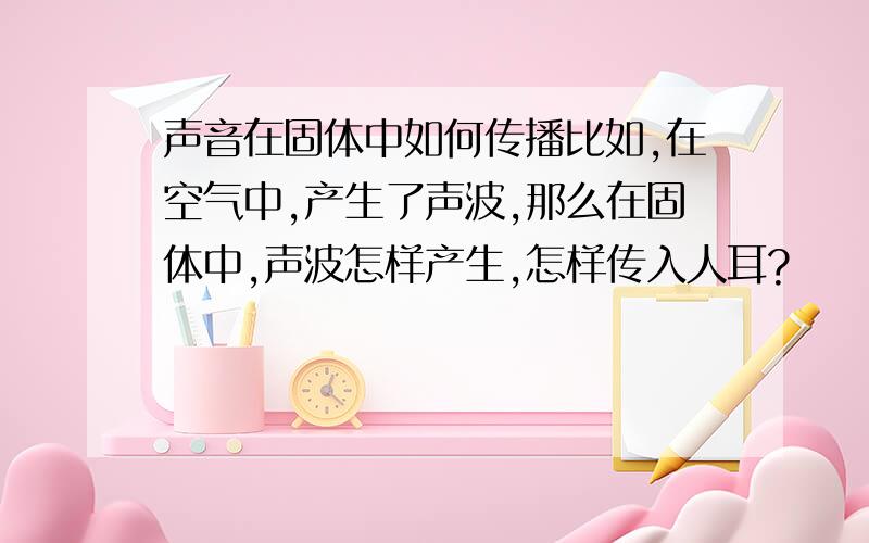 声音在固体中如何传播比如,在空气中,产生了声波,那么在固体中,声波怎样产生,怎样传入人耳?