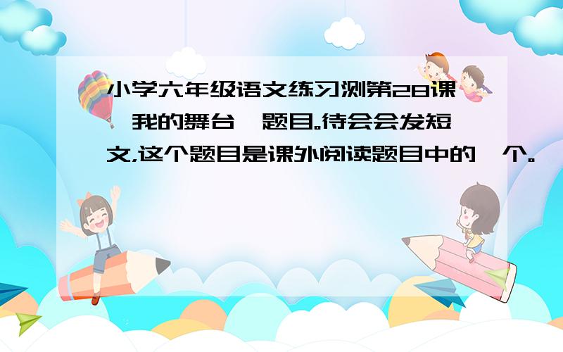 小学六年级语文练习测第28课《我的舞台》题目。待会会发短文，这个题目是课外阅读题目中的一个。