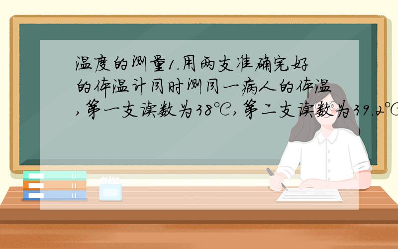 温度的测量1.用两支准确完好的体温计同时测同一病人的体温,第一支读数为38℃,第二支读数为39.2℃,该病人的提问不可能