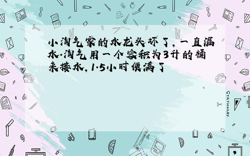 小淘气家的水龙头坏了,一直漏水.淘气用一个容积为3升的桶来接水,1.5小时便满了